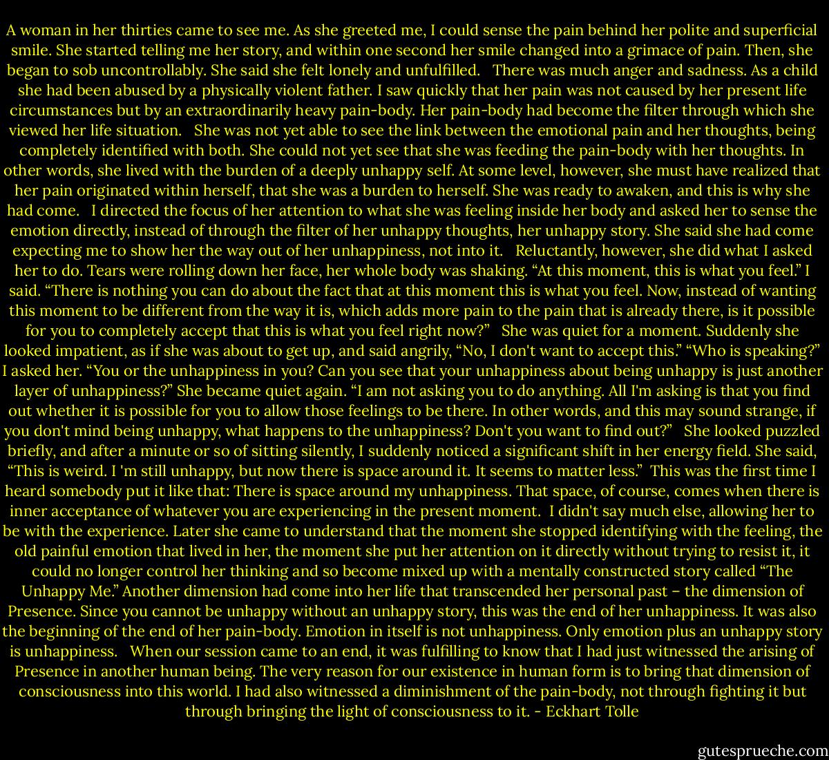 A woman in her thirties came to see me. As she greeted me, I could sense the pain behind her polite and superficial smile. She started telling me her story, and within one second her smile changed into a grimace of pain. Then, she began to sob uncontrollably. She said she felt lonely and unfulfilled. <br /><br />There was much anger and sadness. As a child she had been abused by a physically violent father. I saw quickly that her pain was not caused by her present life circumstances but by an extraordinarily heavy pain-body. Her pain-body had become the filter through which she viewed her life situation. <br /><br />She was not yet able to see the link between the emotional pain and her thoughts, being completely identified with both. She could not yet see that she was feeding the pain-body with her thoughts. In other words, she lived with the burden of a deeply unhappy self. At some level, however, she must have realized that her pain originated within herself, that she was a burden to herself. She was ready to awaken, and this is why she had come. <br /><br />I directed the focus of her attention to what she was feeling inside her body and asked her to sense the emotion directly, instead of through the filter of her unhappy thoughts, her unhappy story. She said she had come expecting me to show her the way out of her unhappiness, not into it. <br /><br />Reluctantly, however, she did what I asked her to do. Tears were rolling down her face, her whole body was shaking. “At this moment, this is what you feel.” I said. “There is nothing you can do about the fact that at this moment this is what you feel. Now, instead of wanting this moment to be different from the way it is, which adds more pain to the pain that is already there, is it possible for you to completely accept that this is what you feel right now?” <br /><br />She was quiet for a moment. Suddenly she looked impatient, as if she was about to get up, and said angrily, “No, I don't want to accept this.” “Who is speaking?” I asked her. “You or the unhappiness in you? Can you see that your unhappiness about being unhappy is just another layer of unhappiness?” She became quiet again. “I am not asking you to do anything. All I'm asking is that you find out whether it is possible for you to allow those feelings to be there. In other words, and this may sound strange, if you don't mind being unhappy, what happens to the unhappiness? Don't you want to find out?” <br /><br />She looked puzzled briefly, and after a minute or so of sitting silently, I suddenly noticed a significant shift in her energy field. She said, “This is weird. I 'm still unhappy, but now there is space around it. It seems to matter less.”<br /><br />This was the first time I heard somebody put it like that: There is space around my unhappiness. That space, of course, comes when there is inner acceptance of whatever you are experiencing in the present moment.<br /><br />I didn't say much else, allowing her to be with the experience. Later she came to understand that the moment she stopped identifying with the feeling, the old painful emotion that lived in her, the moment she put her attention on it directly without trying to resist it, it could no longer control her thinking and so become mixed up with a mentally constructed story called “The Unhappy Me.” Another dimension had come into her life that transcended her personal past – the dimension of Presence. Since you cannot be unhappy without an unhappy story, this was the end of her unhappiness. It was also the beginning of the end of her pain-body. Emotion in itself is not unhappiness. Only emotion plus an unhappy story is unhappiness. <br /><br />When our session came to an end, it was fulfilling to know that I had just witnessed the arising of Presence in another human being. The very reason for our existence in human form is to bring that dimension of consciousness into this world. I had also witnessed a diminishment of the pain-body, not through fighting it but through bringing the light of consciousness to it. - Eckhart Tolle