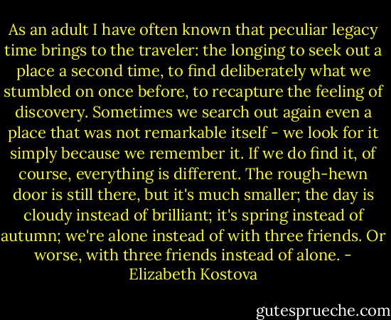 As an adult I have often known that peculiar legacy time brings to the traveler: the longing to seek out a place a second time, to find deliberately what we stumbled on once before, to recapture the feeling of discovery. Sometimes we search out again even a place that was not remarkable itself - we look for it simply because we remember it. If we do find it, of course, everything is different. The rough-hewn door is still there, but it's much smaller; the day is cloudy instead of brilliant; it's spring instead of autumn; we're alone instead of with three friends. Or worse, with three friends instead of alone. - Elizabeth Kostova