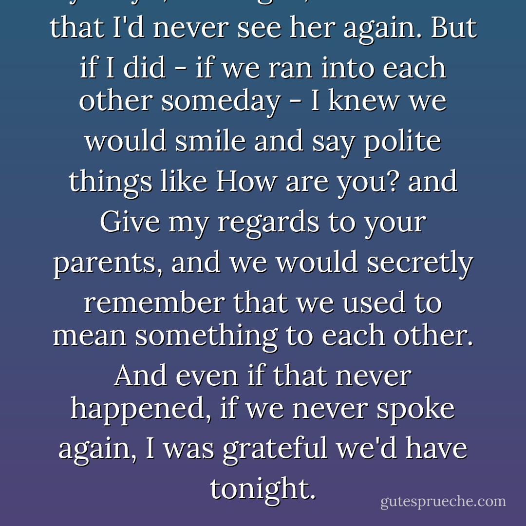 Bye-bye, I thought, almost sure that I'd never see her again. But if I did - if we ran into each other someday - I knew we would smile and say polite things like How are you? and Give my regards to your parents, and we would secretly remember that we used to mean something to each other. And even if that never happened, if we never spoke again, I was grateful we'd have tonight. - Lorraine Zago Rosenthal