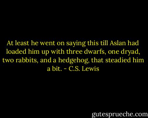 At least he went on saying this till Aslan had loaded him up with three dwarfs, one dryad, two rabbits, and a hedgehog, that steadied him a bit. - C.S. Lewis