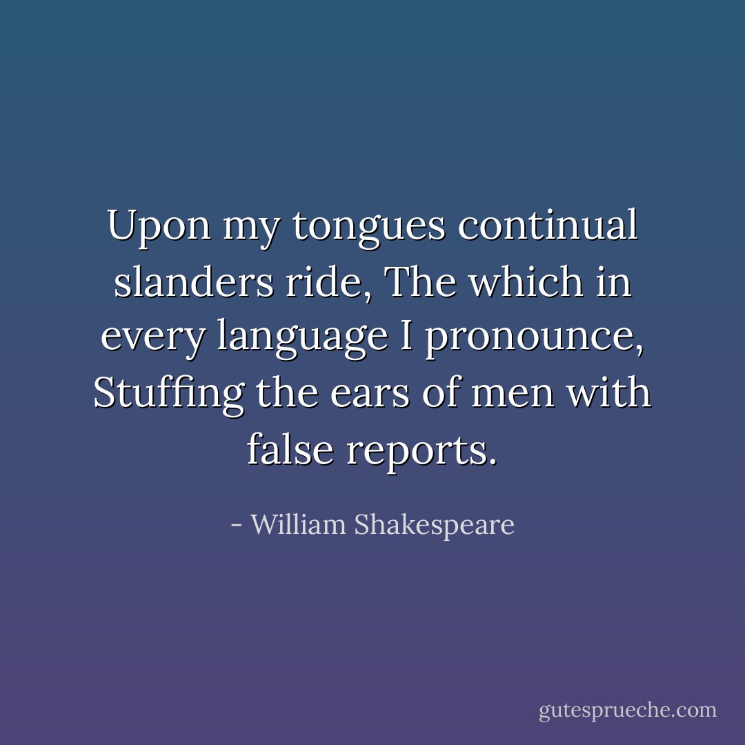 Upon my tongues continual slanders ride,<br />The which in every language I pronounce,<br />Stuffing the ears of men with false reports. - William Shakespeare