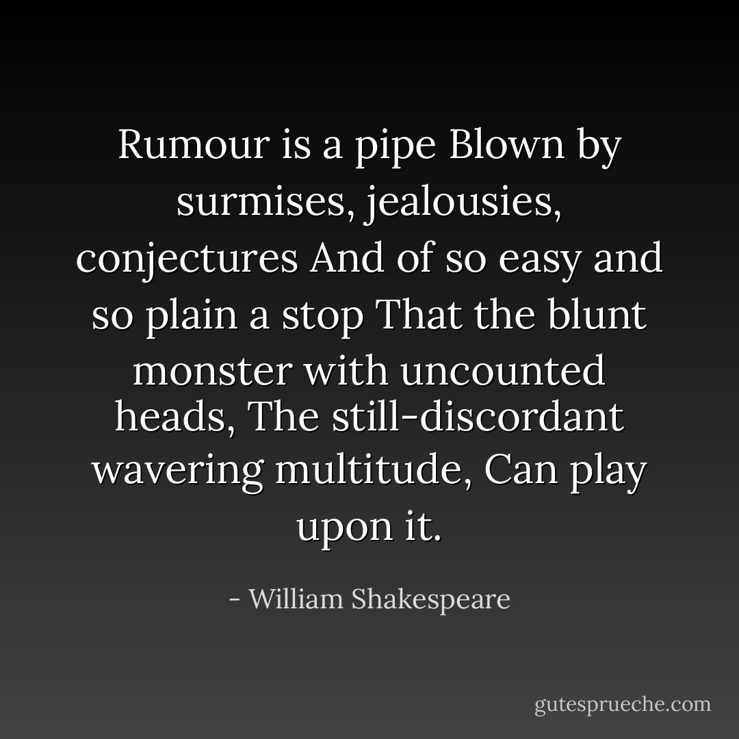 Rumour is a pipe<br />Blown by surmises, jealousies, conjectures<br />And of so easy and so plain a stop<br />That the blunt monster with uncounted heads,<br />The still-discordant wavering multitude,<br />Can play upon it. - William Shakespeare