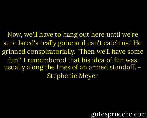 Now, we'll have to hang out here until we're sure Jared's really gone and can't catch us." He grinned conspiratorially. "Then we'll have some fun!" I remembered that his idea of fun was usually along the lines of an armed standoff. - Stephenie Meyer