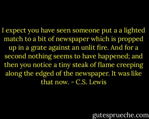 I expect you have seen someone put a a lighted match to a bit of newspaper which is propped up in a grate against an unlit fire. And for a second nothing seems to have happened; and then you notice a tiny steak of flame creeping along the edged of the newspaper. It was like that now. - C.S. Lewis