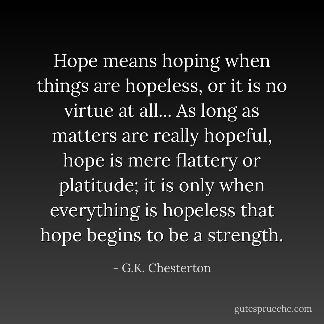 Hope means hoping when things are hopeless, or it is no virtue at all... As long as matters are really hopeful, hope is mere flattery or platitude; it is only when everything is hopeless that hope begins to be a strength. - G.K. Chesterton