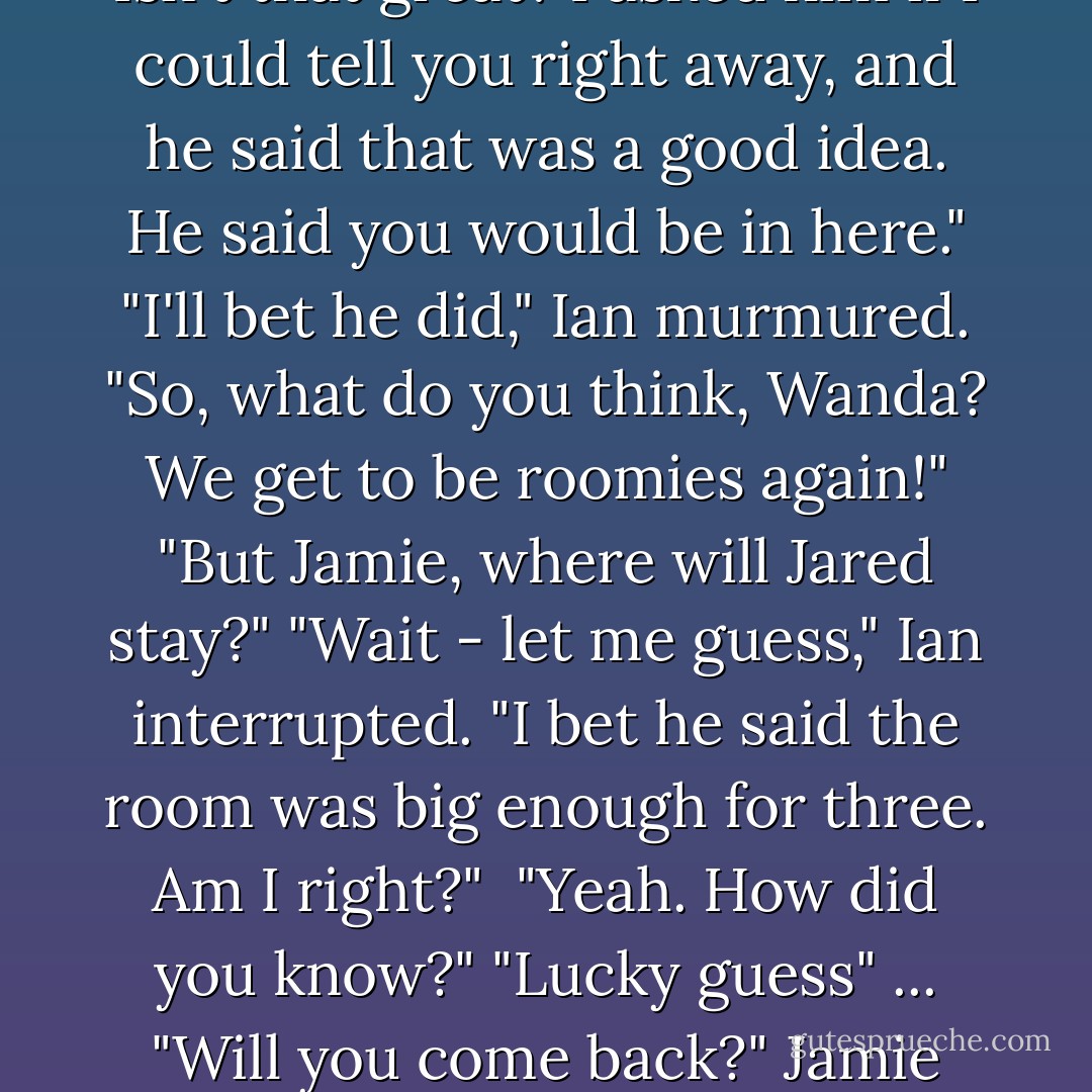 Hey Wanda! Hey Ian!" Jamie was all grins, his messy hair bouncing as he moved..."Guess what? Jared was saying at lunch that he didn't think it was fair for you to have to move out of the room you were used to. He said we weren't being good hosts. He said you should move back in with me! Isn't that great? I asked him if I could tell you right away, and he said that was a good idea. He said you would be in here."<br />"I'll bet he did," Ian murmured.<br />"So, what do you think, Wanda? We get to be roomies again!"<br />"But Jamie, where will Jared stay?"<br />"Wait - let me guess," Ian interrupted. "I bet he said the room was big enough for three. Am I right?" <br />"Yeah. How did you know?"<br />"Lucky guess"<br />...<br />"Will you come back?" Jamie begged against my shoulder..."If that's what you want, Jamie. Okay."<br />"Woo hoo!" Jamie crowed in my ear. "Cool! I'm gonna go tell Jared! I'll get you some food, too, okay?...You want something, Ian?"<br />"Sure, kid. I want you to tell Jared he's shameless. - Stephenie Meyer