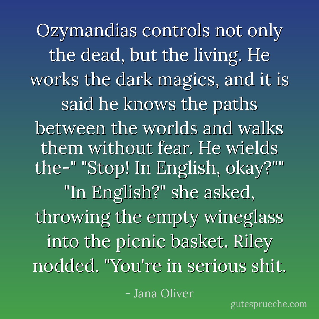 Ozymandias controls not only the dead, but the living. He works the dark magics, and it is said he knows the paths between the worlds and walks them without fear. He wields the-"<br />"Stop! In English, okay?""<br />"In English?" she asked, throwing the empty wineglass into the picnic basket. Riley nodded.<br />"You're in serious shit. - Jana Oliver