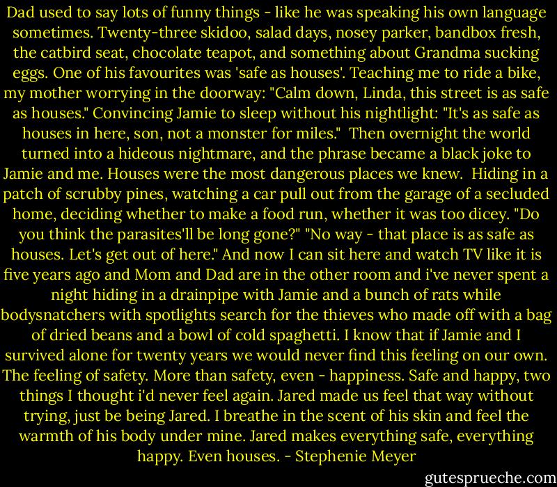 Dad used to say lots of funny things - like he was speaking his own language sometimes. Twenty-three skidoo, salad days, nosey parker, bandbox fresh, the catbird seat, chocolate teapot, and something about Grandma sucking eggs. One of his favourites was 'safe as houses'. Teaching me to ride a bike, my mother worrying in the doorway: "Calm down, Linda, this street is as safe as houses." Convincing Jamie to sleep without his nightlight: "It's as safe as houses in here, son, not a monster for miles." <br />Then overnight the world turned into a hideous nightmare, and the phrase became a black joke to Jamie and me. Houses were the most dangerous places we knew. <br />Hiding in a patch of scrubby pines, watching a car pull out from the garage of a secluded home, deciding whether to make a food run, whether it was too dicey. "Do you think the parasites'll be long gone?" "No way - that place is as safe as houses. Let's get out of here."<br />And now I can sit here and watch TV like it is five years ago and Mom and Dad are in the other room and i've never spent a night hiding in a drainpipe with Jamie and a bunch of rats while bodysnatchers with spotlights search for the thieves who made off with a bag of dried beans and a bowl of cold spaghetti.<br />I know that if Jamie and I survived alone for twenty years we would never find this feeling on our own. The feeling of safety. More than safety, even - happiness. Safe and happy, two things I thought i'd never feel again. Jared made us feel that way without trying, just be being Jared.<br />I breathe in the scent of his skin and feel the warmth of his body under mine.<br />Jared makes everything safe, everything happy. Even houses. - Stephenie Meyer