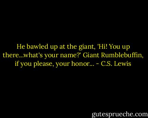 He bawled up at the giant, 'Hi! You up there...what's your name?'<br />Giant Rumblebuffin, if you please, your honor... - C.S. Lewis