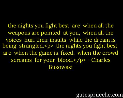 the nights you fight best<br /><br />are<br /><br />when all the weapons are pointed<br /><br />at you,<br /><br />when all the voices<br /><br />hurl their insults<br /><br />while the dream is being<br /><br />strangled.<p><br /><br />the nights you fight best<br /><br />are<br /><br />when the game is<br /><br />fixed,<br /><br />when the crowd screams<br /><br />for your<br /><br />blood.</p> - Charles Bukowski