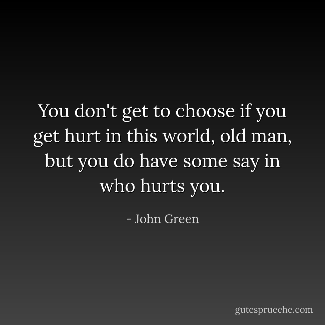 You don't get to choose if you get hurt in this world, old man, but you do have some say in who hurts you. - John Green