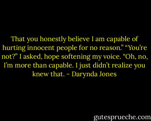 That you honestly believe I am capable of hurting innocent people for no reason.”<br />“You’re not?” I asked, hope softening my voice.<br />“Oh, no, I’m more than capable. I just didn’t realize you<br />knew that. - Darynda Jones