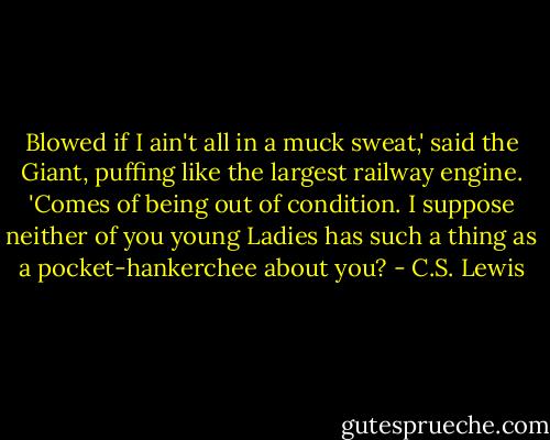 Blowed if I ain't all in a muck sweat,' said the Giant, puffing like the largest railway engine. 'Comes of being out of condition. I suppose neither of you young Ladies has such a thing as a pocket-hankerchee about you? - C.S. Lewis