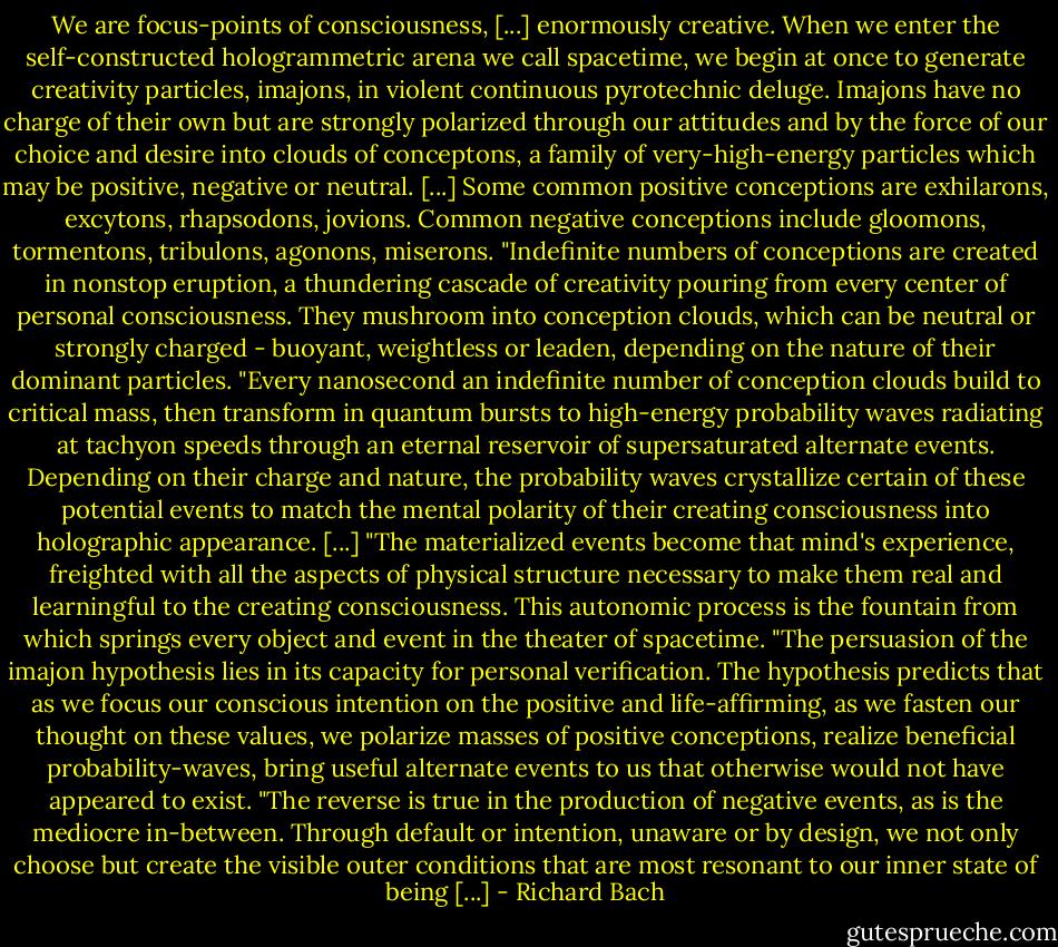 We are focus-points of consciousness, [...] enormously creative. When we enter the self-constructed hologrammetric arena we call spacetime, we begin at once to generate creativity particles, imajons, in violent continuous pyrotechnic deluge. Imajons have no charge of their own but are strongly polarized through our attitudes and by the force of our choice and desire into clouds of conceptons, a family of very-high-energy particles which may be positive, negative or neutral. [...] Some common positive conceptions are exhilarons, excytons, rhapsodons, jovions. Common negative conceptions include gloomons, tormentons, tribulons, agonons, miserons.<br />"Indefinite numbers of conceptions are created in nonstop eruption, a thundering cascade of creativity pouring from every center of personal consciousness. They mushroom into conception clouds, which can be neutral or strongly charged - buoyant, weightless or leaden, depending on the nature of their dominant particles.<br />"Every nanosecond an indefinite number of conception clouds build to critical mass, then transform in quantum bursts to high-energy probability waves radiating at tachyon speeds through an eternal reservoir of supersaturated alternate events. Depending on their charge and nature, the probability waves crystallize certain of these potential events to match the mental polarity of their creating consciousness into holographic appearance. [...]<br />"The materialized events become that mind's experience, freighted with all the aspects of physical structure necessary to make them real and learningful to the creating consciousness. This autonomic process is the fountain from which springs every object and event in the theater of spacetime.<br />"The persuasion of the imajon hypothesis lies in its capacity for personal verification. The hypothesis predicts that as we focus our conscious intention on the positive and life-affirming, as we fasten our thought on these values, we polarize masses of positive conceptions, realize beneficial probability-waves, bring useful alternate events to us that otherwise would not have appeared to exist.<br />"The reverse is true in the production of negative events, as is the mediocre in-between. Through default or intention, unaware or by design, we not only choose but create the visible outer conditions that are most resonant to our inner state of being [...] - Richard Bach