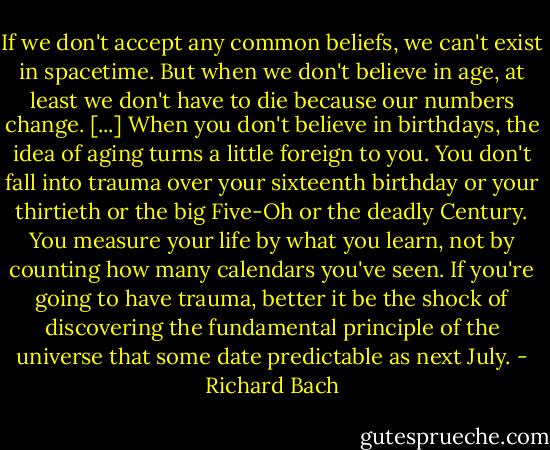 If we don't accept any common beliefs, we can't exist in spacetime. But when we don't believe in age, at least we don't have to die because our numbers change. [...] When you don't believe in birthdays, the idea of aging turns a little foreign to you. You don't fall into trauma over your sixteenth birthday or your thirtieth or the big Five-Oh or the deadly Century. You measure your life by what you learn, not by counting how many calendars you've seen. If you're going to have trauma, better it be the shock of discovering the fundamental principle of the universe that some date predictable as next July. - Richard Bach