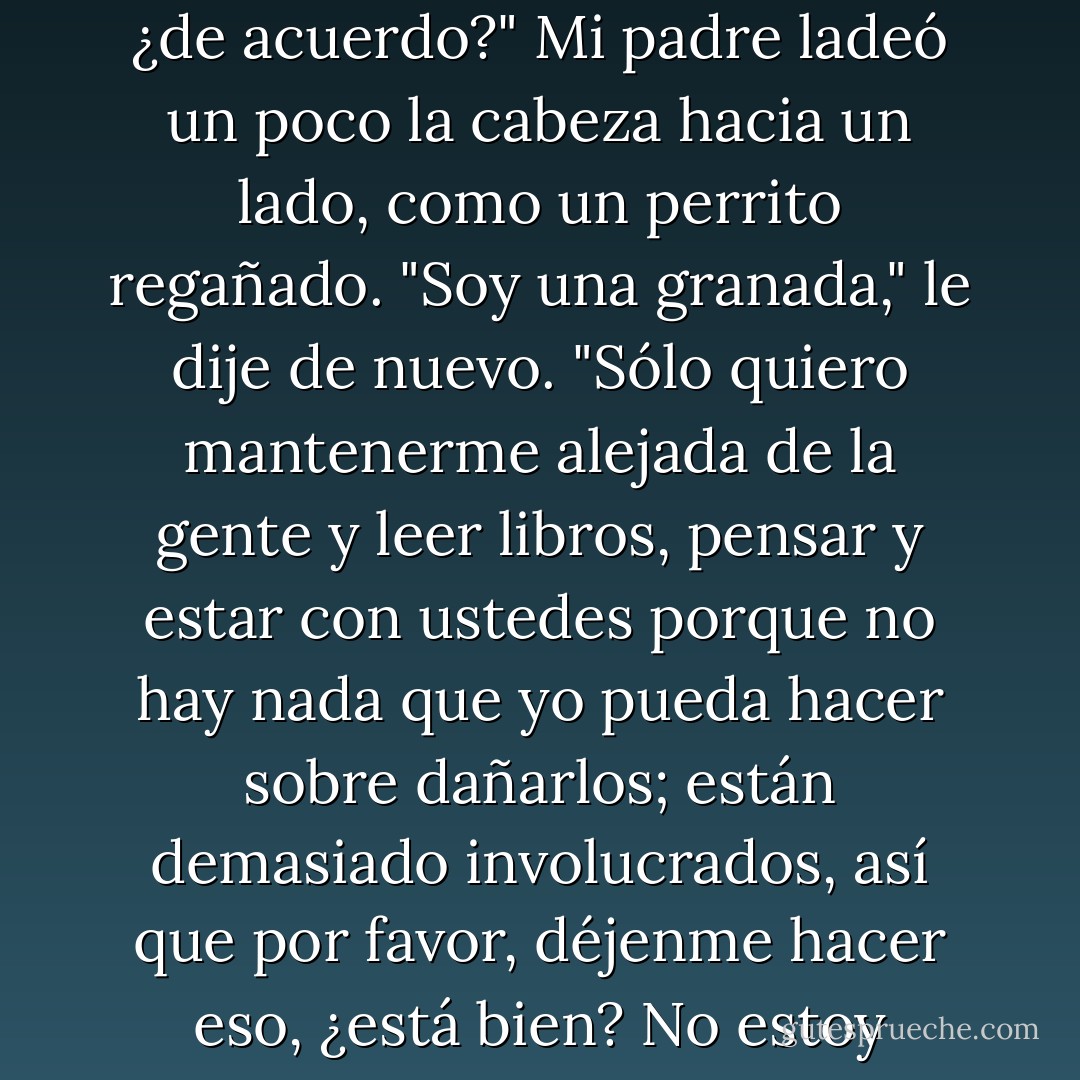 Soy como. Como. Soy como una granada, mamá. Soy una granada y en algún momento voy a estallar y me gustaría reducir al mínimo las víctimas, ¿de acuerdo?"<br />Mi padre ladeó un poco la cabeza hacia un lado, como un perrito regañado.<br />"Soy una granada," le dije de nuevo. "Sólo quiero mantenerme alejada de la gente y leer libros, pensar y estar con ustedes porque no hay nada que yo pueda hacer sobre dañarlos; están demasiado involucrados, así que por favor, déjenme hacer eso, ¿está bien? No estoy deprimida. No necesito salir más. Y no puedo ser una adolescente normal, porque soy un granada. - John Green