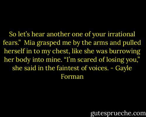 So let’s hear another one of your irrational fears.”<br /><br />Mia grasped me by the arms and pulled herself in to my chest, like she was burrowing her body into mine. “I’m scared of losing you,” she said in the faintest of voices. - Gayle Forman