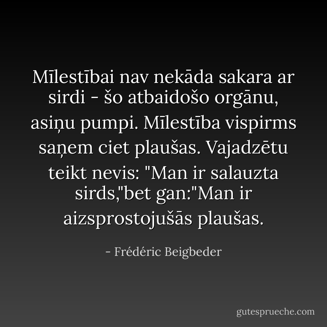 Mīlestībai nav nekāda sakara ar sirdi - šo atbaidošo orgānu, asiņu pumpi. Mīlestība vispirms saņem ciet plaušas. Vajadzētu teikt nevis: "Man ir salauzta sirds,"bet gan:"Man ir aizsprostojušās plaušas. - Frédéric Beigbeder