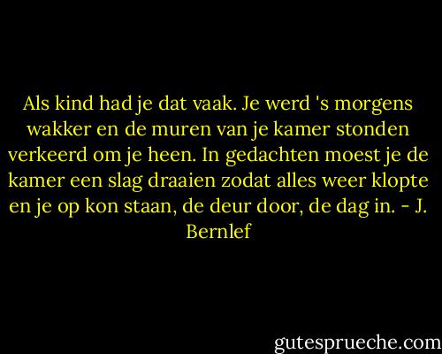 Als kind had je dat vaak. Je werd 's morgens wakker en de muren van je kamer stonden verkeerd om je heen. In gedachten moest je de kamer een slag draaien zodat alles weer klopte en je op kon staan, de deur door, de dag in. - J. Bernlef