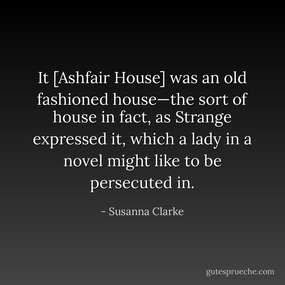 It [Ashfair House] was an old fashioned house—the sort of house in fact, as Strange expressed it, which a lady in a novel might like to be persecuted in. - Susanna Clarke