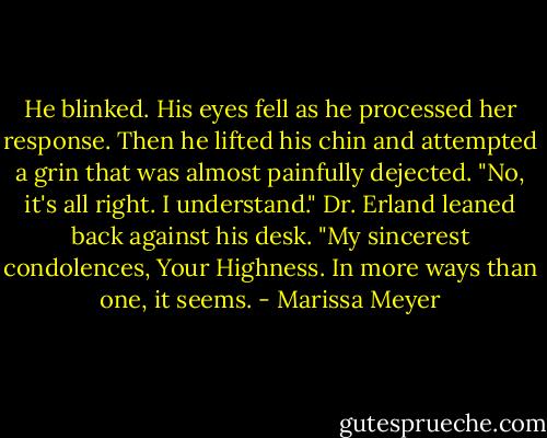 He blinked. His eyes fell as he processed her response. Then he lifted his chin and attempted a grin that was almost painfully dejected. "No, it's all right. I understand."<br />Dr. Erland leaned back against his desk. "My sincerest condolences, Your Highness. In more ways than one, it seems. - Marissa Meyer