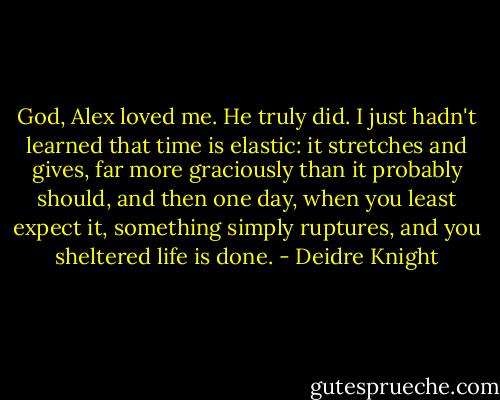 God, Alex loved me.<br />He truly did. I just hadn't learned that time is elastic: it stretches and gives, far more graciously than it probably should, and then one day, when you least expect it, something simply ruptures, and you sheltered life is done. - Deidre Knight