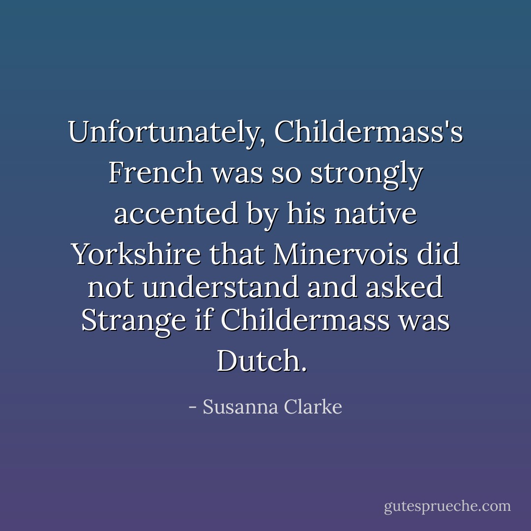 Unfortunately, Childermass's French was so strongly accented by his native Yorkshire that Minervois did not understand and asked Strange if Childermass was Dutch.  - Susanna Clarke