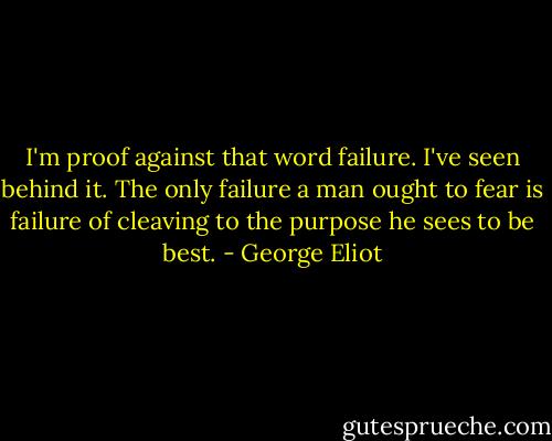 I'm proof against that word failure. I've seen behind it. The only failure a man ought to fear is failure of cleaving to the purpose he sees to be best. - George Eliot