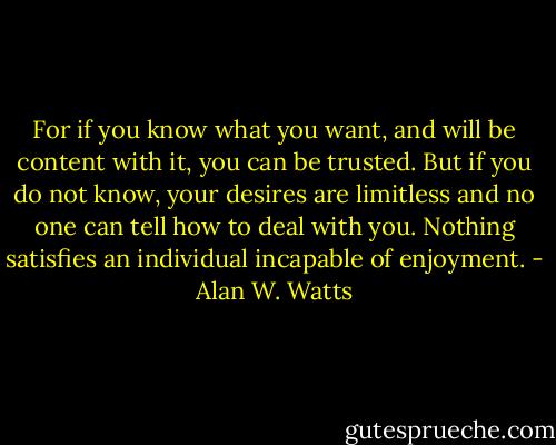 For if you know what you want, and will be content with it, you can be trusted. But if you do not know, your desires are limitless and no one can tell how to deal with you. Nothing satisfies an individual incapable of enjoyment. - Alan W. Watts