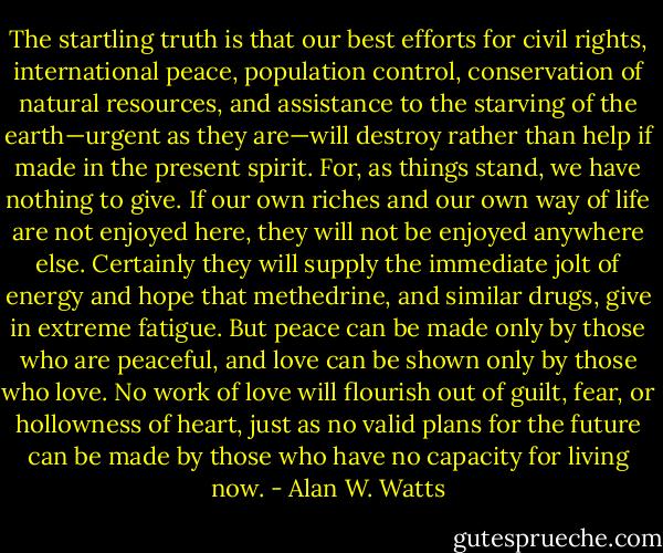 The startling truth is that our best efforts for civil rights, international<br />peace, population control, conservation of natural resources, and<br />assistance to the starving of the earth—urgent as they are—will destroy<br />rather than help if made in the present spirit. For, as things stand, we<br />have nothing to give. If our own riches and our own way of life are not<br />enjoyed here, they will not be enjoyed anywhere else. Certainly they<br />will supply the immediate jolt of energy and hope that methedrine, and<br />similar drugs, give in extreme fatigue. But peace can be made only by<br />those who are peaceful, and love can be shown only by those who love.<br />No work of love will flourish out of guilt, fear, or hollowness of heart,<br />just as no valid plans for the future can be made by those who have no<br />capacity for living now. - Alan W. Watts