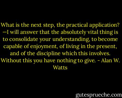 What is the next step, the practical application?<br />—I will answer that the<br />absolutely vital thing is to consolidate your understanding, to become<br />capable of enjoyment, of living in the present, and of the discipline<br />which this involves. Without this you have nothing to give. - Alan W. Watts