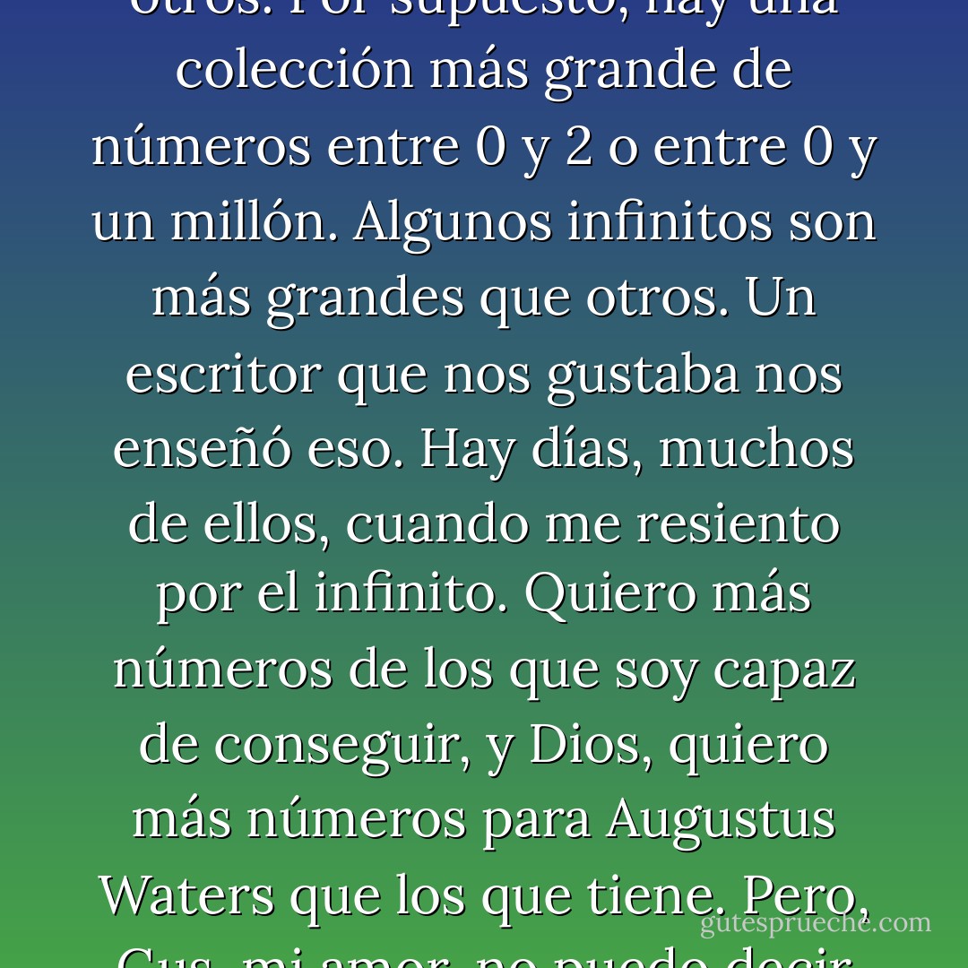 No puedo hablar sobre nuestra historia de amor, así que hablaré sobre matemáticas. No soy una matemática, pero sé esto: hay infinitos números entre el 0 y el 1. Hay .1 y .12 y .112 y una infinita colección de otros. Por supuesto, hay una colección más grande de números entre 0 y 2 o entre 0 y un millón. Algunos infinitos son más grandes que otros. Un escritor que nos gustaba nos enseñó eso.<br />Hay días, muchos de ellos, cuando me resiento por el infinito. Quiero más números de los que soy capaz de conseguir, y Dios, quiero más números para Augustus Waters que los que tiene. Pero, Gus, mi amor, no puedo decir cuán agradecida estoy por nuestro pequeño infinito. No lo comercializaría con el mundo. Me diste un para siempre dentro de los días numerados y estoy agradecida. - John Green