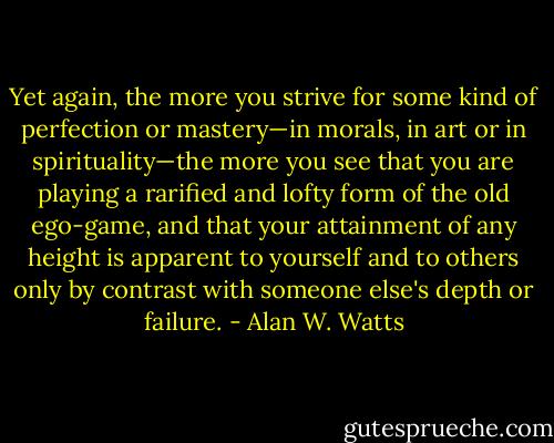 Yet again, the more you strive for some kind of perfection or mastery—in<br />morals, in art or in spirituality—the more you see that you are playing a<br />rarified and lofty form of the old ego-game, and that your attainment of<br />any height is apparent to yourself and to others only by contrast with<br />someone else's depth or failure. - Alan W. Watts