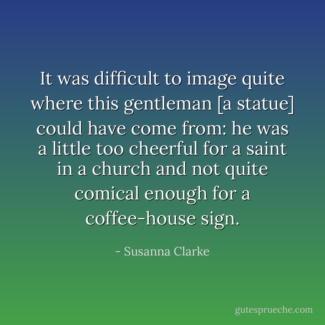 It was difficult to image quite where this gentleman [a statue] could have come from: he was a little too cheerful for a saint in a church and not quite comical enough for a coffee-house sign. - Susanna Clarke