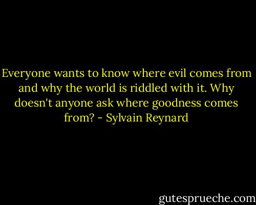 Everyone wants to know where evil comes from and why the world is riddled with it. Why doesn't anyone ask where goodness comes from? - Sylvain Reynard
