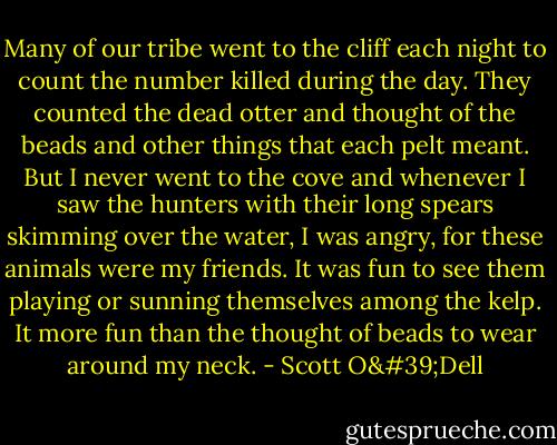 Many of our tribe went to the cliff each night to count the number killed during the day. They counted the dead otter and thought of the beads and other things that each pelt meant. But I never went to the cove and whenever I saw the hunters with their long spears skimming over the water, I was angry, for these animals were my friends. It was fun to see them playing or sunning themselves among the kelp. It more fun than the thought of beads to wear around my neck. - Scott O'Dell