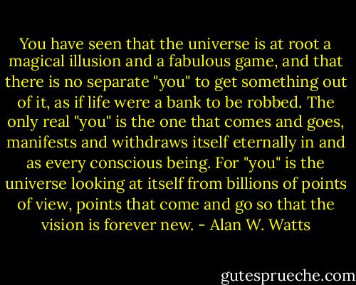 You have seen that the universe is at root a<br />magical illusion and a fabulous game, and that there is no separate<br />"you" to get something out of it, as if life were a bank to be robbed. The<br />only real "you" is the one that comes and goes, manifests and withdraws<br />itself eternally in and as every conscious being. For "you" is the<br />universe looking at itself from billions of points of view, points that<br />come and go so that the vision is forever new. - Alan W. Watts