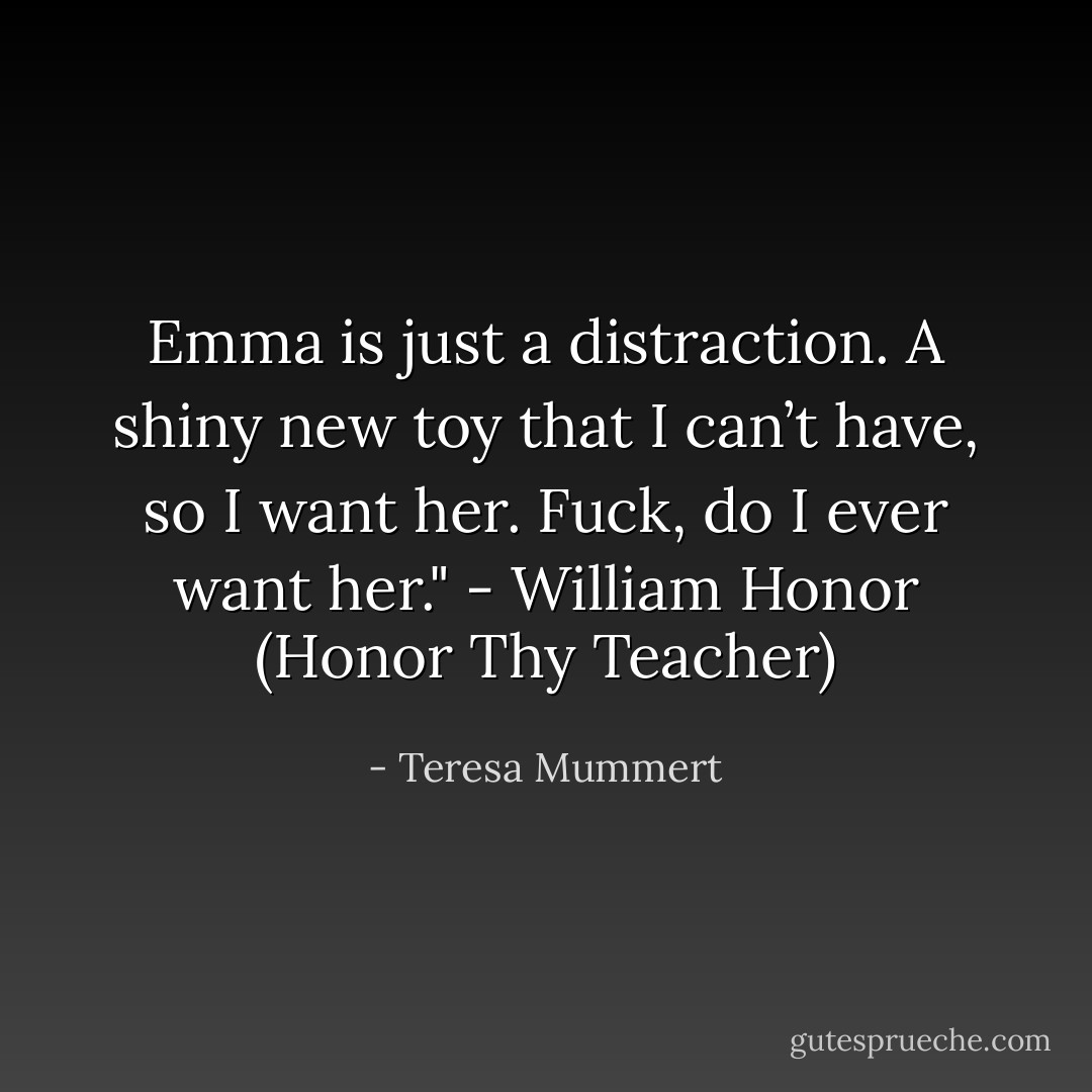 Emma is just a distraction. A shiny new toy that I can’t have, so I want her. Fuck, do I ever want her." - William Honor (Honor Thy Teacher) - Teresa Mummert