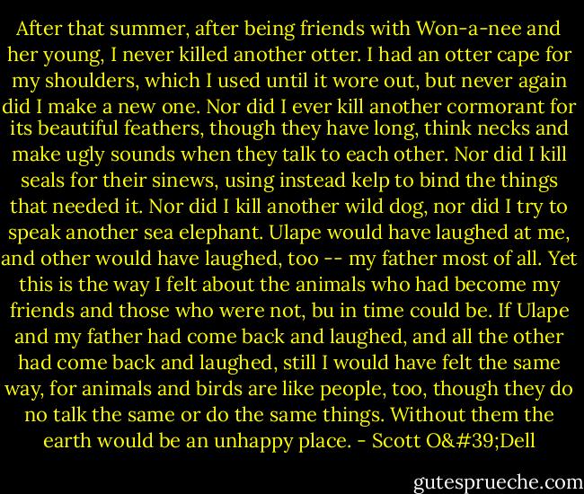 After that summer, after being friends with Won-a-nee and her young, I never killed another otter. I had an otter cape for my shoulders, which I used until it wore out, but never again did I make a new one. Nor did I ever kill another cormorant for its beautiful feathers, though they have long, think necks and make ugly sounds when they talk to each other. Nor did I kill seals for their sinews, using instead kelp to bind the things that needed it. Nor did I kill another wild dog, nor did I try to speak another sea elephant.<br />Ulape would have laughed at me, and other would have laughed, too -- my father most of all. Yet this is the way I felt about the animals who had become my friends and those who were not, bu in time could be. If Ulape and my father had come back and laughed, and all the other had come back and laughed, still I would have felt the same way, for animals and birds are like people, too, though they do no talk the same or do the same things. Without them the earth would be an unhappy place. - Scott O'Dell