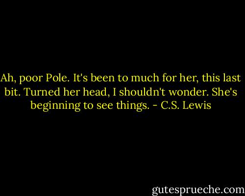 Ah, poor Pole. It's been to much for her, this last bit. Turned her head, I shouldn't wonder. She's beginning to see things. - C.S. Lewis