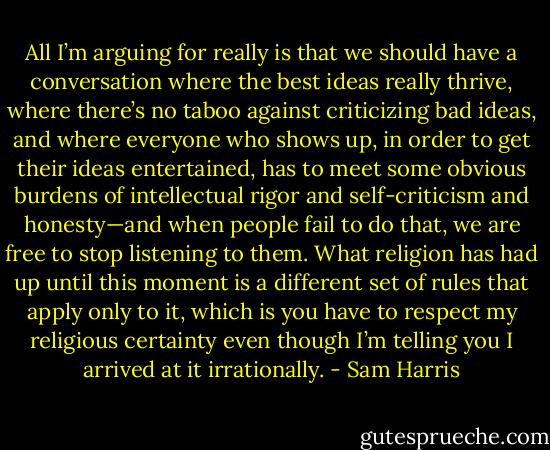 All I’m arguing for really is that we should have a conversation where the best ideas really thrive, where there’s no taboo against criticizing bad ideas, and where everyone who shows up, in order to get their ideas entertained, has to meet some obvious burdens of intellectual rigor and self-criticism and honesty—and when people fail to do that, we are free to stop listening to them. What religion has had up until this moment is a different set of rules that apply only to it, which is you have to respect my religious certainty even though I’m telling you I arrived at it irrationally. - Sam Harris