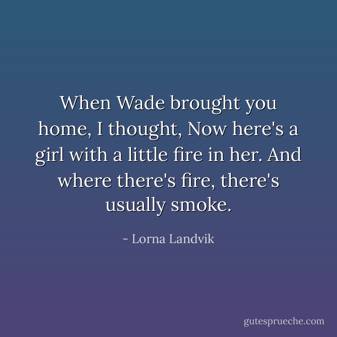When Wade brought you home, I thought, Now here's a girl with a little fire in her. And where there's fire, there's usually smoke. - Lorna Landvik