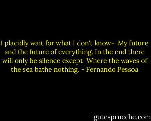 I placidly wait for what I don't know-<br /> My future and the future of everything.<br />In the end there will only be silence except<br /> Where the waves of the sea bathe nothing. - Fernando Pessoa