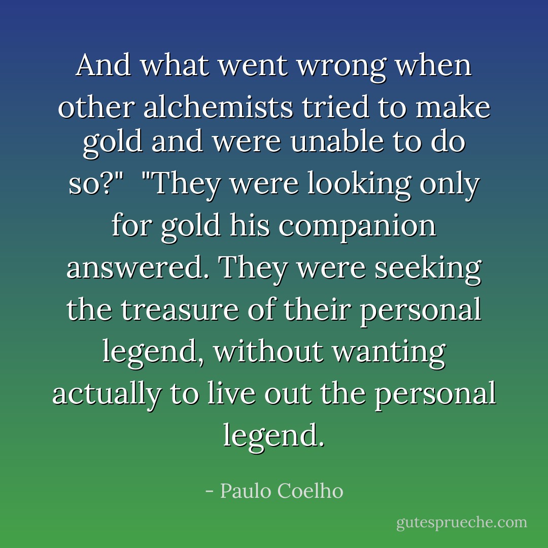 And what went wrong when other alchemists tried to make gold and were unable to do so?"<br /><br />"They were looking only for gold his companion answered. They were seeking the treasure of their personal legend, without wanting actually to live out the personal legend. - Paulo Coelho