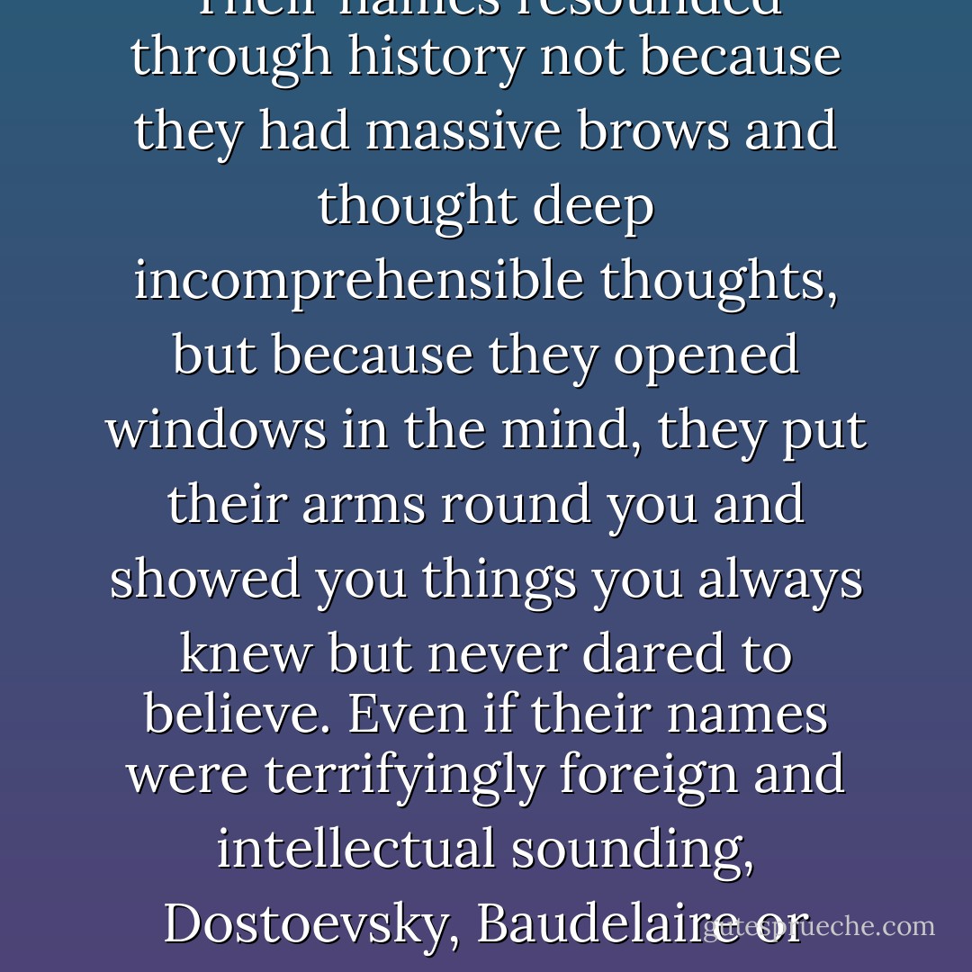 Great writers, I discovered, were not to be bowed down before and worshipped, but embraced and befriended. Their names resounded through history not because they had massive brows and thought deep incomprehensible thoughts, but because they opened windows in the mind, they put their arms round you and showed you things you always knew but never dared to believe. Even if their names were terrifyingly foreign and intellectual sounding, Dostoevsky, Baudelaire or Cavafy, they turned out to be charming and wonderful and quite unalarming after all. - Stephen Fry