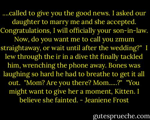 ....called to give you the good news. I asked our daughter to marry me and she accepted. Congratulations, I will officially your son-in-law. Now, do you want me to call you zmum straightaway, or wait until after the wedding?"<br /> I lew through the ir in a dive tht finally tackled him, wrenching the phone away. Bones was laughing so hard he had to breathe to get it all out.<br /> "Mom? Are you there? Mom.....?"<br /> "You might want to give her a moment, Kitten. I believe she fainted. - Jeaniene Frost