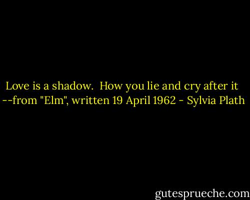 Love is a shadow. <br />How you lie and cry after it<br /><br />--from "Elm", written 19 April 1962 - Sylvia Plath