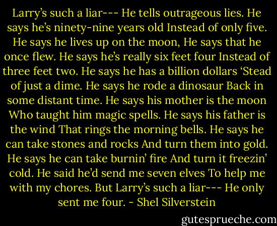 Larry’s such a liar---<br />He tells outrageous lies.<br />He says he’s ninety-nine years old<br />Instead of only five.<br />He says he lives up on the moon,<br />He says that he once flew.<br />He says he’s really six feet four<br />Instead of three feet two.<br />He says he has a billion dollars<br />‘Stead of just a dime.<br />He says he rode a dinosaur<br />Back in some distant time.<br />He says his mother is the moon<br />Who taught him magic spells.<br />He says his father is the wind<br />That rings the morning bells.<br />He says he can take stones and rocks<br />And turn them into gold.<br />He says he can take burnin’ fire<br />And turn it freezin’ cold.<br />He said he’d send me seven elves<br />To help me with my chores.<br />But Larry’s such a liar---<br />He only sent me four. - Shel Silverstein