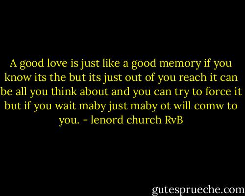 A good love is just like a good memory if you know its the but its just out of you reach it can be all you think about and you can try to force it but if you wait maby just maby ot will comw to you. - lenord church RvB
