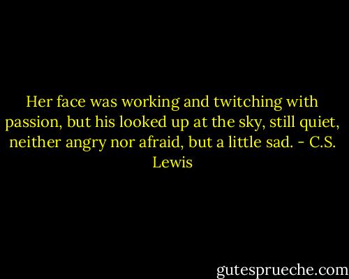 Her face was working and twitching with passion, but his looked up at the sky, still quiet, neither angry nor afraid, but a little sad. - C.S. Lewis